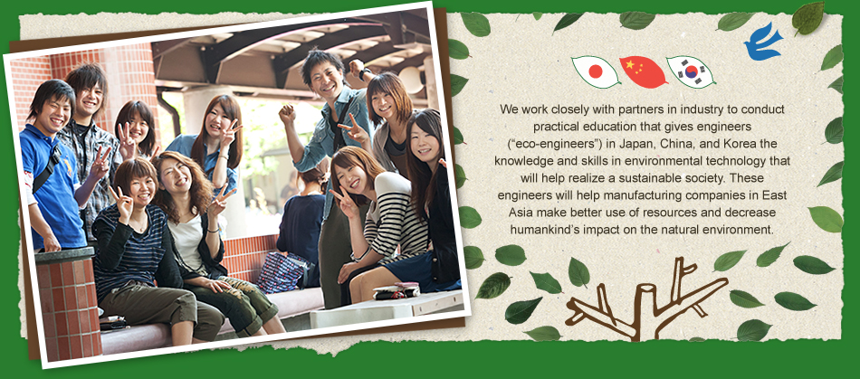 We work closely with partners in industry to conduct practical education that gives engineers (“eco-engineers”) in Japan, China, and Korea the knowledge and skills in environmental technology that will help realize a sustainable society. These engineers will help manufacturing companies in East Asia make better use of resources and decrease humankind’s impact on the natural environment. 