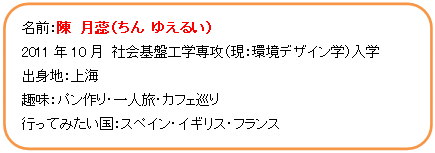 角丸四角形: 名前：陳　月蕊（ちん　ゆえるい）  2011年10月　社会基盤工学専攻（現：環境デザイン学）入学  出身地：上海  趣味：パン作り・一人旅・カフェ巡り  行ってみたい国：スペイン・イギリス・フランス    