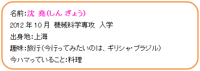 角丸四角形: 名前：沈　堯（しん　ぎょう）  2012年10月　機械科学専攻　入学  出身地：上海  趣味：旅行（今行ってみたいのは、ギリシャ・ブラジル）  今ハマっていること：料理    