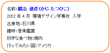 角丸四角形: 名前：鍛冶　達彦（かじ　たつひこ）  2012年4月　環境デザイン学専攻　入学  出身地：石川県  趣味：音楽鑑賞  好きな食べ物：焼肉  行ってみたい国：アメリカ    